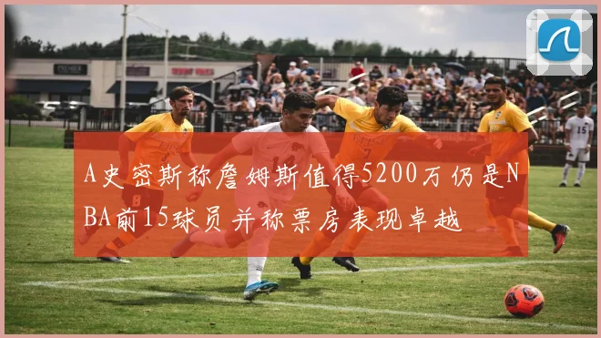 A史密斯称詹姆斯值得5200万仍是NBA前15球员并称票房表现卓越