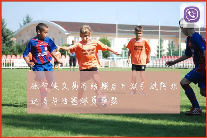 独行侠交易冻结期后计划引进阿尔达马与活塞球员萨瑟