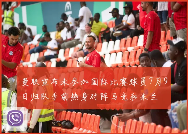 曼联宣布未参加国际比赛球员7月9日归队季前热身对阵马竞和米兰
