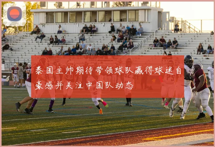 泰国主帅期待带领球队赢得球迷自豪感并关注中国队动态