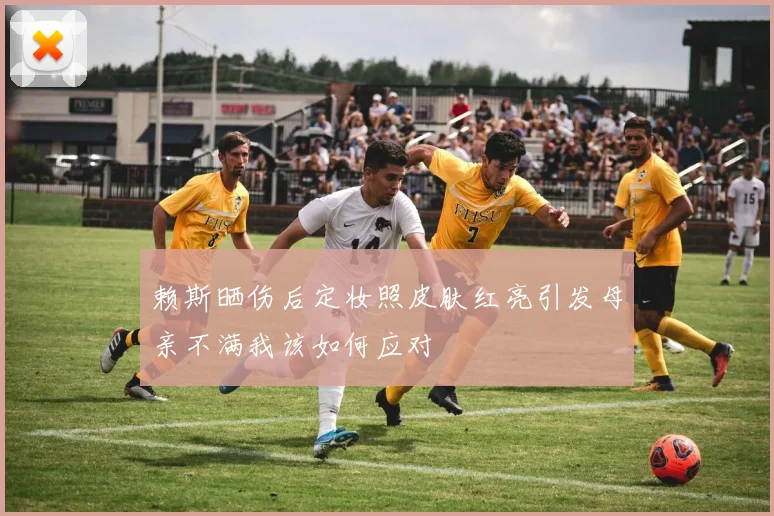 赖斯晒伤后定妆照皮肤红亮引发母亲不满我该如何应对