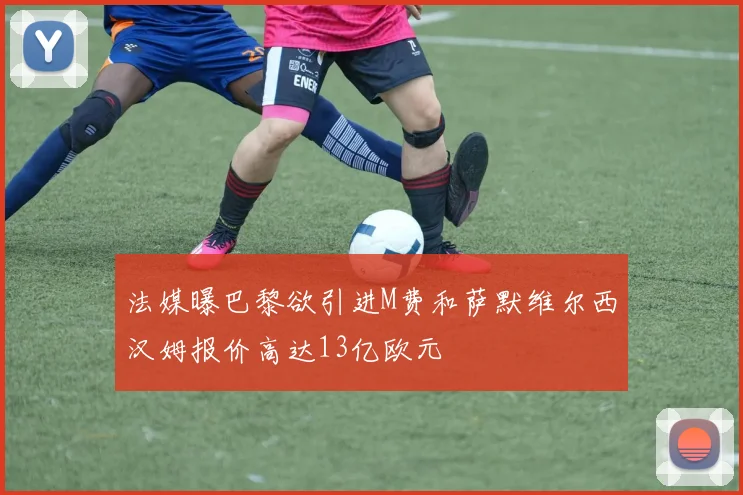 法媒曝巴黎欲引进M费和萨默维尔西汉姆报价高达13亿欧元
