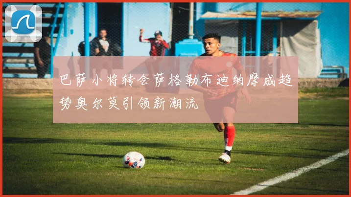 巴萨小将转会萨格勒布迪纳摩成趋势奥尔莫引领新潮流