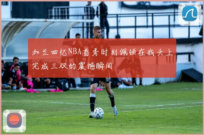 加兰回忆NBA首秀时刻佩顿在我头上完成三双的震撼瞬间