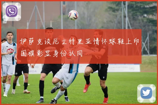 伊萨克谈厄立特里亚情怀球鞋上印国旗彰显身份认同