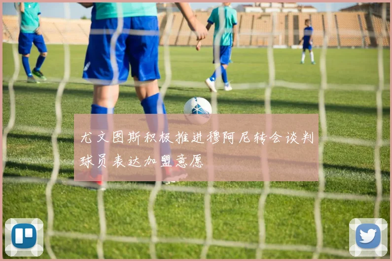 尤文图斯积极推进穆阿尼转会谈判球员表达加盟意愿