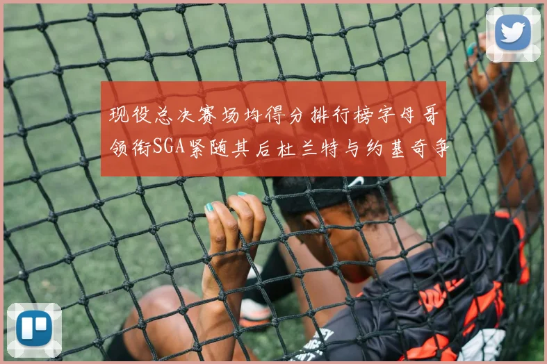 现役总决赛场均得分排行榜字母哥领衔SGA紧随其后杜兰特与约基奇争夺第三名