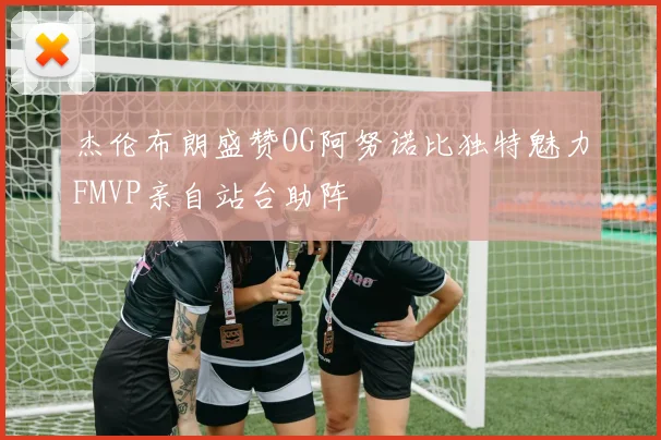 杰伦布朗盛赞OG阿努诺比独特魅力FMVP亲自站台助阵