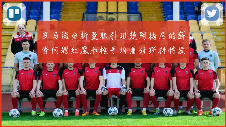罗马诺分析曼联引进楚阿梅尼的薪资问题红魔和枪手均看好斯科特发展潜力