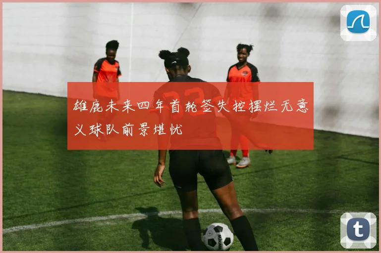 雄鹿未来四年首轮签失控摆烂无意义球队前景堪忧
