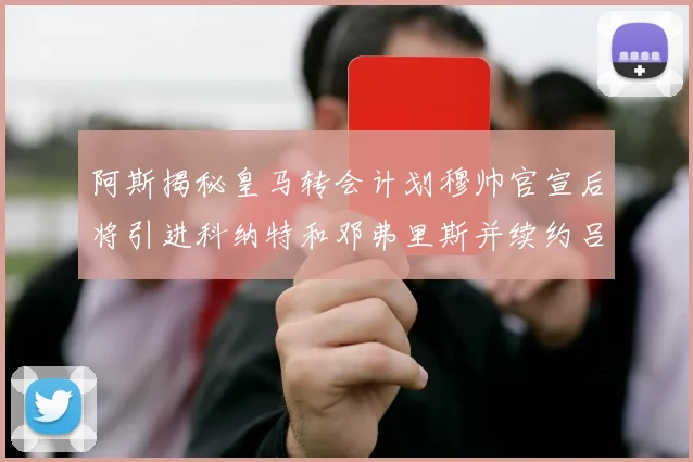 阿斯揭秘皇马转会计划穆帅官宣后将引进科纳特和邓弗里斯并续约吕迪格