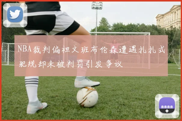 NBA裁判偏袒文班布伦森遭遇扎扎式犯规却未被判罚引发争议